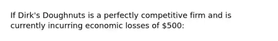 If Dirk's Doughnuts is a perfectly competitive firm and is currently incurring economic losses of 500: