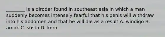 ________ is a diroder found in southeast asia in which a man suddenly becomes intensely fearful that his penis will withdraw into his abdomen and that he will die as a result A. windigo B. amok C. susto D. koro