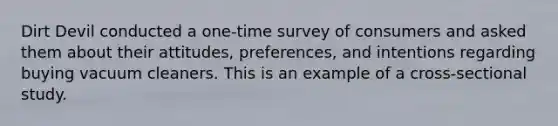 Dirt Devil conducted a one-time survey of consumers and asked them about their attitudes, preferences, and intentions regarding buying vacuum cleaners. This is an example of a cross-sectional study.