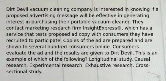 Dirt Devil vacuum cleaning company is interested in knowing if a proposed advertising message will be effective in generating interest in purchasing their portable vacuum cleaner. They contact marketing research firm InsightExpress®, which has a service that tests proposed ad copy with consumers they have recruited to participate. Copies of the ad are prepared and are shown to several hundred consumers online. Consumers evaluate the ad and the results are given to Dirt Devil. This is an example of which of the following? Longitudinal study. Causal research. Experimental research. Exhaustive research. Cross-sectional study.