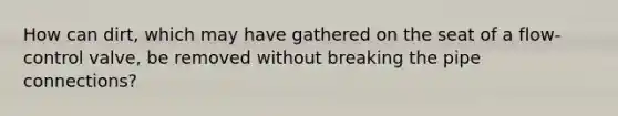 How can dirt, which may have gathered on the seat of a flow-control valve, be removed without breaking the pipe connections?