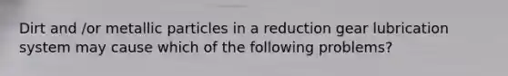 Dirt and /or metallic particles in a reduction gear lubrication system may cause which of the following problems?