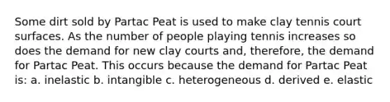 Some dirt sold by Partac Peat is used to make clay tennis court surfaces. As the number of people playing tennis increases so does the demand for new clay courts and, therefore, the demand for Partac Peat. This occurs because the demand for Partac Peat is: a. inelastic b. intangible c. heterogeneous d. derived e. elastic