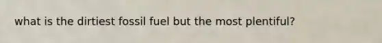 what is the dirtiest fossil fuel but the most plentiful?