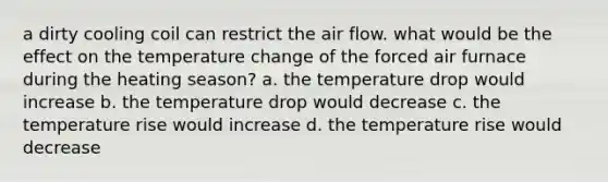 a dirty cooling coil can restrict the air flow. what would be the effect on the temperature change of the forced air furnace during the heating season? a. the temperature drop would increase b. the temperature drop would decrease c. the temperature rise would increase d. the temperature rise would decrease