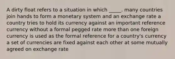 A dirty float refers to a situation in which _____. many countries join hands to form a monetary system and an exchange rate a country tries to hold its currency against an important reference currency without a formal pegged rate more than one foreign currency is used as the formal reference for a country's currency a set of currencies are fixed against each other at some mutually agreed on exchange rate