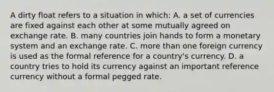 A dirty float refers to a situation in which: A. a set of currencies are fixed against each other at some mutually agreed on exchange rate. B. many countries join hands to form a monetary system and an exchange rate. C. more than one foreign currency is used as the formal reference for a country's currency. D. a country tries to hold its currency against an important reference currency without a formal pegged rate.