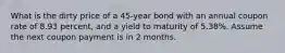 What is the dirty price of a 45-year bond with an annual coupon rate of 8.93 percent, and a yield to maturity of 5.38%. Assume the next coupon payment is in 2 months.