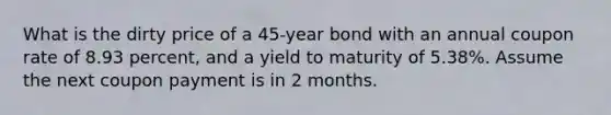 What is the dirty price of a 45-year bond with an annual coupon rate of 8.93 percent, and a yield to maturity of 5.38%. Assume the next coupon payment is in 2 months.