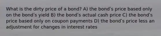 What is the dirty price of a bond? A) the bondʹs price based only on the bondʹs yield B) the bondʹs actual cash price C) the bondʹs price based only on coupon payments D) the bondʹs price less an adjustment for changes in interest rates