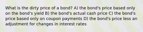 What is the dirty price of a bond? A) the bond's price based only on the bond's yield B) the bond's actual cash price C) the bond's price based only on coupon payments D) the bond's price less an adjustment for changes in interest rates