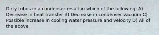 Dirty tubes in a condenser result in which of the following: A) Decrease in heat transfer B) Decrease in condenser vacuum C) Possible increase in cooling water pressure and velocity D) All of the above