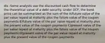 dis -Some analysts use the discounted cash flow to determine the theoretical value of a debt security. Under DCF, the bond price can be summarized as the sum of the A)future value of the par value repaid at maturity plus the future value of the coupon payments B)future value of the par value repaid at maturity plus the present value of the coupon payments C)present value of the par value repaid at maturity plus the future value of the coupon payments D)present value of the par value repaid at maturity plus the present value of the coupon payments