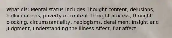 What dis: Mental status includes Thought content, delusions, hallucinations, poverty of content Thought process, thought blocking, circumstantiality, neologisms, derailment Insight and judgment, understanding the illness Affect, flat affect