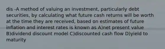 dis -A method of valuing an investment, particularly debt securities, by calculating what future cash returns will be worth at the time they are received, based on estimates of future inflation and interest rates is known as A)net present value B)dividend discount model C)discounted cash flow D)yield to maturity