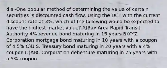 dis -One popular method of determining the value of certain securities is discounted cash flow. Using the DCF with the current discount rate at 3%, which of the following would be expected to have the highest market value? A)Bay Area Rapid Transit Authority 4% revenue bond maturing in 15 years B)XYZ Corporation mortgage bond maturing in 10 years with a coupon of 4.5% C)U.S. Treasury bond maturing in 20 years with a 4% coupon D)ABC Corporation debenture maturing in 25 years with a 5% coupon