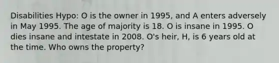 Disabilities Hypo: O is the owner in 1995, and A enters adversely in May 1995. The age of majority is 18. O is insane in 1995. O dies insane and intestate in 2008. O's heir, H, is 6 years old at the time. Who owns the property?