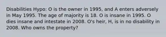 Disabilities Hypo: O is the owner in 1995, and A enters adversely in May 1995. The age of majority is 18. O is insane in 1995. O dies insane and intestate in 2008. O's heir, H, is in no disability in 2008. Who owns the property?