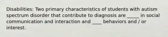 Disabilities: Two primary characteristics of students with autism spectrum disorder that contribute to diagnosis are _____ in social communication and interaction and ____ behaviors and / or interest.