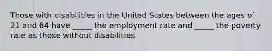 Those with disabilities in the United States between the ages of 21 and 64 have _____ the employment rate and _____ the poverty rate as those without disabilities.