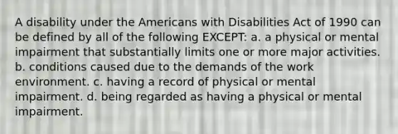 A disability under the Americans with Disabilities Act of 1990 can be defined by all of the following EXCEPT: a. a physical or mental impairment that substantially limits one or more major activities. b. conditions caused due to the demands of the work environment. c. having a record of physical or mental impairment. d. being regarded as having a physical or mental impairment.