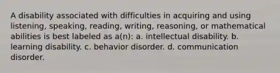 A disability associated with difficulties in acquiring and using listening, speaking, reading, writing, reasoning, or mathematical abilities is best labeled as a(n): a. intellectual disability. b. learning disability. c. behavior disorder. d. communication disorder.