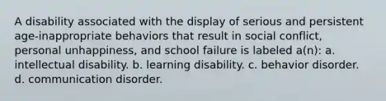 A disability associated with the display of serious and persistent age-inappropriate behaviors that result in social conflict, personal unhappiness, and school failure is labeled a(n): a. intellectual disability. b. learning disability. c. behavior disorder. d. communication disorder.