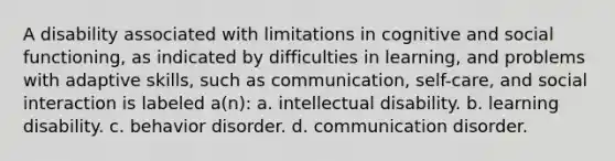 A disability associated with limitations in cognitive and social functioning, as indicated by difficulties in learning, and problems with adaptive skills, such as communication, self-care, and social interaction is labeled a(n): a. intellectual disability. b. learning disability. c. behavior disorder. d. communication disorder.