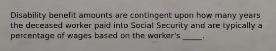 Disability benefit amounts are contingent upon how many years the deceased worker paid into Social Security and are typically a percentage of wages based on the worker's _____.