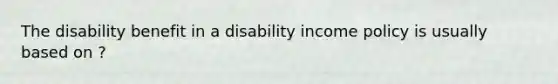 The disability benefit in a disability income policy is usually based on ?