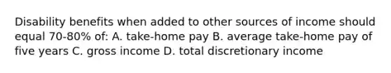 Disability benefits when added to other sources of income should equal 70-80% of: A. take-home pay B. average take-home pay of five years C. gross income D. total discretionary income