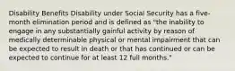 Disability Benefits Disability under Social Security has a five-month elimination period and is defined as "the inability to engage in any substantially gainful activity by reason of medically determinable physical or mental impairment that can be expected to result in death or that has continued or can be expected to continue for at least 12 full months."