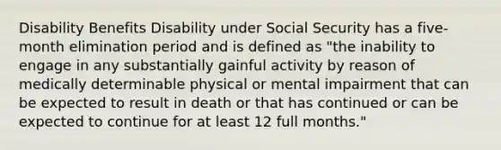 Disability Benefits Disability under Social Security has a five-month elimination period and is defined as "the inability to engage in any substantially gainful activity by reason of medically determinable physical or mental impairment that can be expected to result in death or that has continued or can be expected to continue for at least 12 full months."