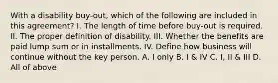 With a disability buy-out, which of the following are included in this agreement? I. The length of time before buy-out is required. II. The proper definition of disability. III. Whether the benefits are paid lump sum or in installments. IV. Define how business will continue without the key person. A. I only B. I & IV C. I, II & III D. All of above