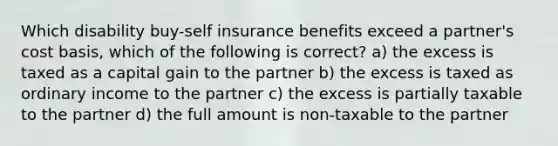 Which disability buy-self insurance benefits exceed a partner's cost basis, which of the following is correct? a) the excess is taxed as a capital gain to the partner b) the excess is taxed as ordinary income to the partner c) the excess is partially taxable to the partner d) the full amount is non-taxable to the partner