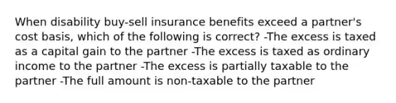 When disability buy-sell insurance benefits exceed a partner's cost basis, which of the following is correct? -The excess is taxed as a capital gain to the partner -The excess is taxed as ordinary income to the partner -The excess is partially taxable to the partner -The full amount is non-taxable to the partner