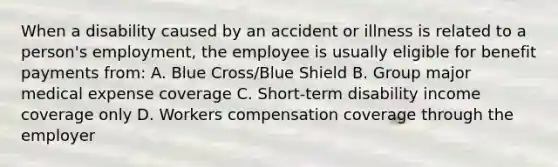 When a disability caused by an accident or illness is related to a person's employment, the employee is usually eligible for benefit payments from: A. Blue Cross/Blue Shield B. Group major medical expense coverage C. Short-term disability income coverage only D. Workers compensation coverage through the employer