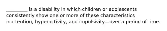 _________ is a disability in which children or adolescents consistently show one or more of these characteristics—inattention, hyperactivity, and impulsivity—over a period of time.