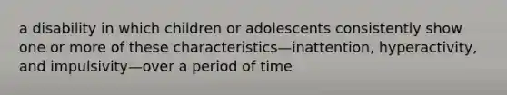 a disability in which children or adolescents consistently show one or more of these characteristics—inattention, hyperactivity, and impulsivity—over a period of time