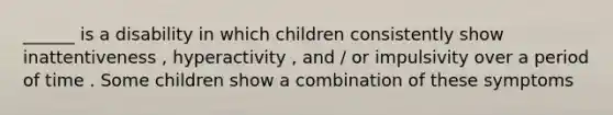 ______ is a disability in which children consistently show inattentiveness , hyperactivity , and / or impulsivity over a period of time . Some children show a combination of these symptoms