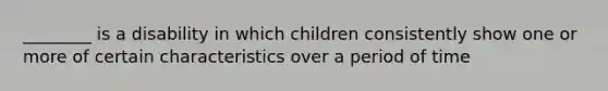 ________ is a disability in which children consistently show one or more of certain characteristics over a period of time