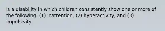 is a disability in which children consistently show one or more of the following: (1) inattention, (2) hyperactivity, and (3) impulsivity