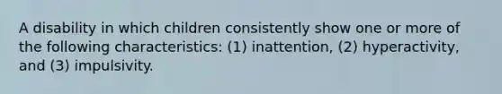 A disability in which children consistently show one or more of the following characteristics: (1) inattention, (2) hyperactivity, and (3) impulsivity.