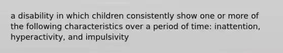 a disability in which children consistently show one or more of the following characteristics over a period of time: inattention, hyperactivity, and impulsivity