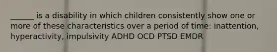 ______ is a disability in which children consistently show one or more of these characteristics over a period of time: inattention, hyperactivity, impulsivity ADHD OCD PTSD EMDR