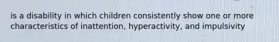 is a disability in which children consistently show one or more characteristics of inattention, hyperactivity, and impulsivity