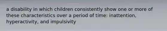 a disability in which children consistently show one or more of these characteristics over a period of time: inattention, hyperactivity, and impulsivity