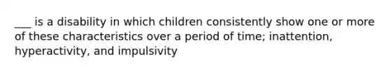 ___ is a disability in which children consistently show one or more of these characteristics over a period of time; inattention, hyperactivity, and impulsivity