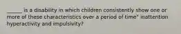 ______ is a disability in which children consistently show one or more of these characteristics over a period of time" inattention hyperactivity and impulsivity?