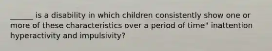 ______ is a disability in which children consistently show one or more of these characteristics over a period of time" inattention hyperactivity and impulsivity?